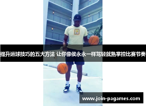 提升运球技巧的五大方法 让你像侯永永一样驾轻就熟掌控比赛节奏