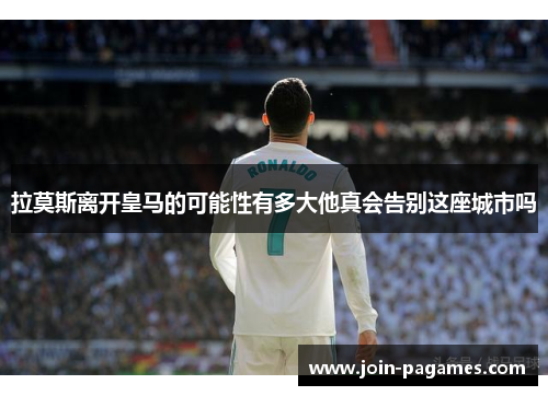 拉莫斯离开皇马的可能性有多大他真会告别这座城市吗