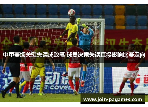 中甲赛场关键失误成败笔 球员决策失误直接影响比赛走向