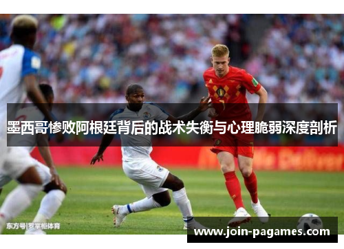 墨西哥惨败阿根廷背后的战术失衡与心理脆弱深度剖析