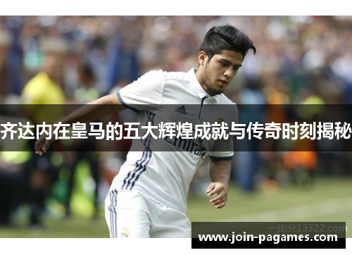 齐达内在皇马的五大辉煌成就与传奇时刻揭秘 齐达内在皇马的五大辉煌成就与传奇时刻揭秘