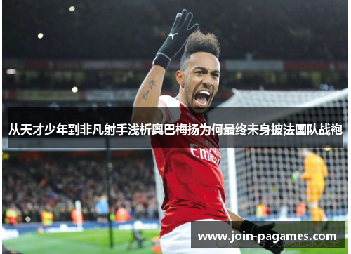 从天才少年到非凡射手浅析奥巴梅扬为何最终未身披法国队战袍