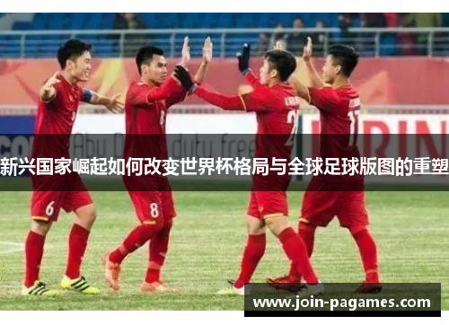 新兴国家崛起如何改变世界杯格局与全球足球版图的重塑 新兴国家崛起如何改变世界杯格局与全球足球版图的重塑