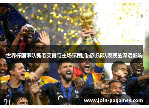 世界杯国家队新老交替与主场氛围加成对球队表现的深远影响