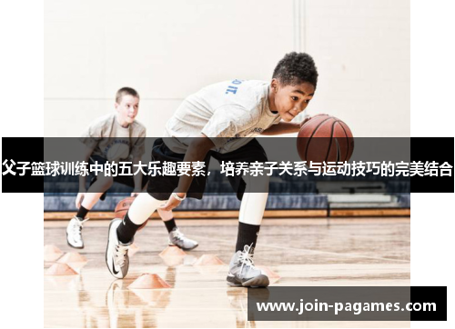 父子篮球训练中的五大乐趣要素，培养亲子关系与运动技巧的完美结合